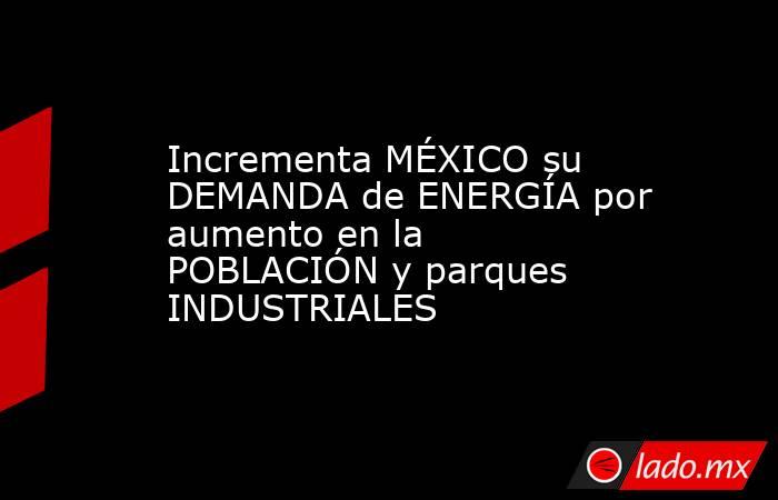 Incrementa MÉXICO su DEMANDA de ENERGÍA por aumento en la POBLACIÓN y parques INDUSTRIALES. Noticias en tiempo real