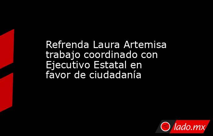 Refrenda Laura Artemisa trabajo coordinado con Ejecutivo Estatal en favor de ciudadanía. Noticias en tiempo real