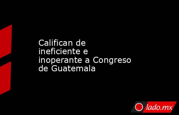 Califican de ineficiente e inoperante a Congreso de Guatemala. Noticias en tiempo real