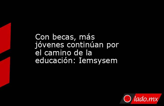 Con becas, más jóvenes continúan por el camino de la educación: Iemsysem. Noticias en tiempo real