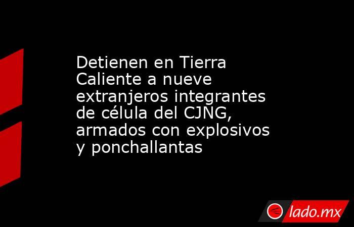 Detienen en Tierra Caliente a nueve extranjeros integrantes de célula del CJNG, armados con explosivos y ponchallantas. Noticias en tiempo real