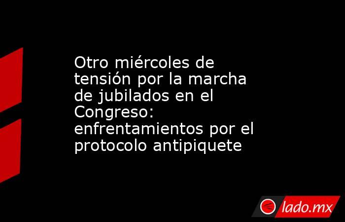 Otro miércoles de tensión por la marcha de jubilados en el Congreso: enfrentamientos por el protocolo antipiquete. Noticias en tiempo real
