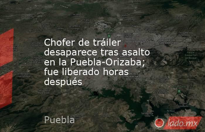 Chofer de tráiler desaparece tras asalto en la Puebla-Orizaba; fue liberado horas después. Noticias en tiempo real