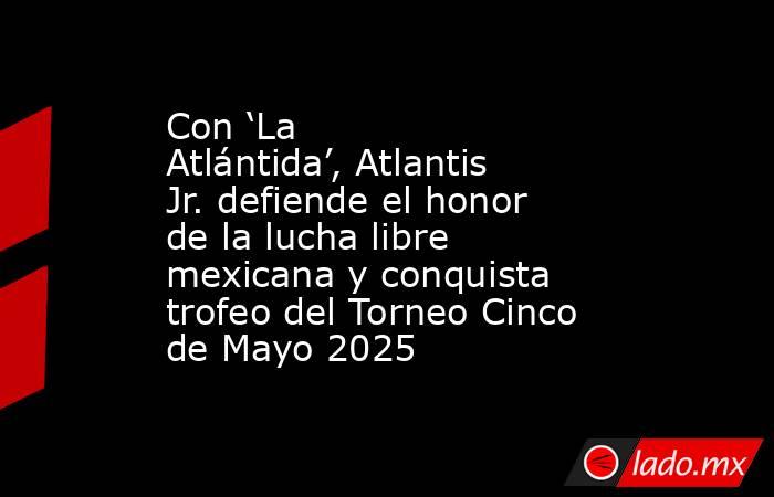 Con ‘La Atlántida’, Atlantis Jr. defiende el honor de la lucha libre mexicana y conquista trofeo del Torneo Cinco de Mayo 2025. Noticias en tiempo real