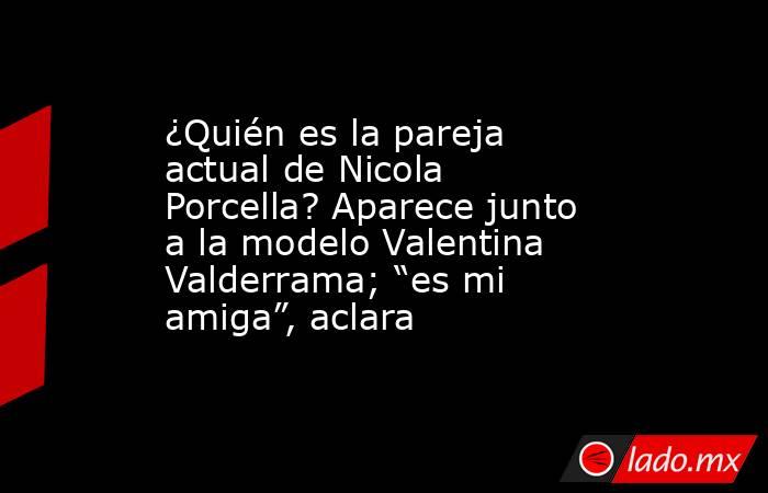 ¿Quién es la pareja actual de Nicola Porcella? Aparece junto a la modelo Valentina Valderrama; “es mi amiga”, aclara. Noticias en tiempo real