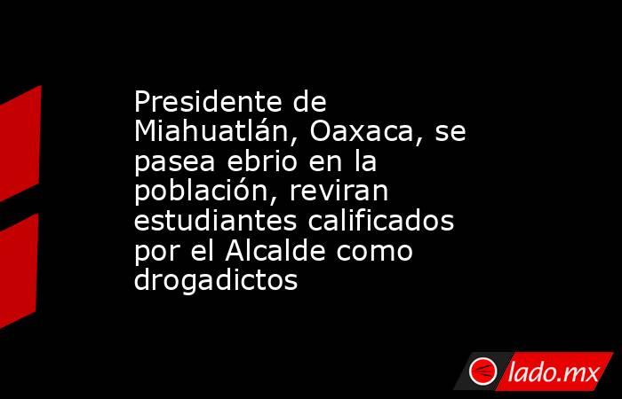 Presidente de Miahuatlán, Oaxaca, se pasea ebrio en la población, reviran estudiantes calificados por el Alcalde como drogadictos. Noticias en tiempo real