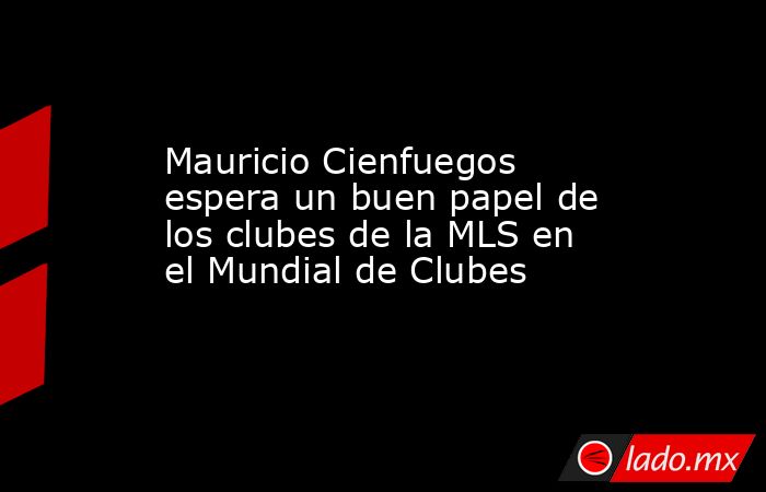 Mauricio Cienfuegos espera un buen papel de los clubes de la MLS en el Mundial de Clubes. Noticias en tiempo real