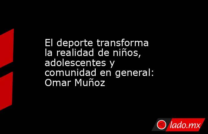 El deporte transforma la realidad de niños, adolescentes y comunidad en general: Omar Muñoz. Noticias en tiempo real