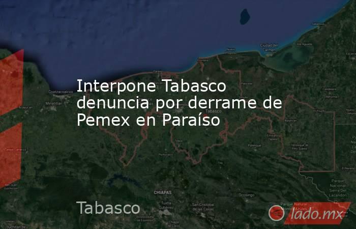 Interpone Tabasco denuncia por derrame de Pemex en Paraíso. Noticias en tiempo real