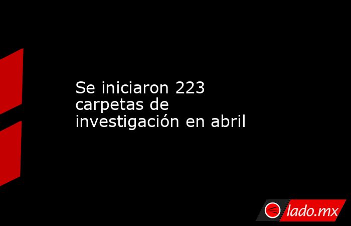 Se iniciaron 223 carpetas de investigación en abril. Noticias en tiempo real