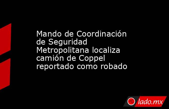 Mando de Coordinación de Seguridad Metropolitana localiza camión de Coppel reportado como robado. Noticias en tiempo real