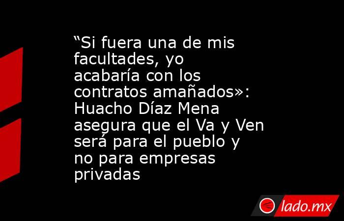 “Si fuera una de mis facultades, yo acabaría con los contratos amañados»: Huacho Díaz Mena asegura que el Va y Ven será para el pueblo y no para empresas privadas. Noticias en tiempo real