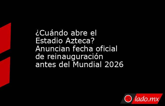 ¿Cuándo abre el Estadio Azteca? Anuncian fecha oficial de reinauguración antes del Mundial 2026. Noticias en tiempo real