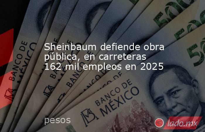 Sheinbaum defiende obra pública, en carreteras 162 mil empleos en 2025. Noticias en tiempo real