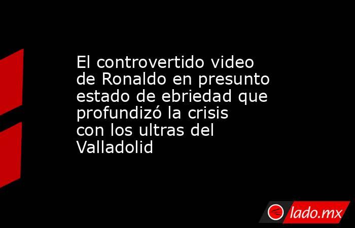 El controvertido video de Ronaldo en presunto estado de ebriedad que profundizó la crisis con los ultras del Valladolid . Noticias en tiempo real