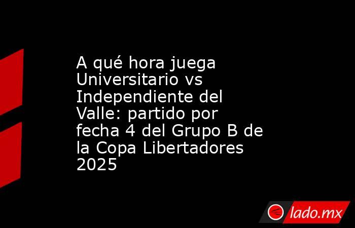A qué hora juega Universitario vs Independiente del Valle: partido por fecha 4 del Grupo B de la Copa Libertadores 2025. Noticias en tiempo real