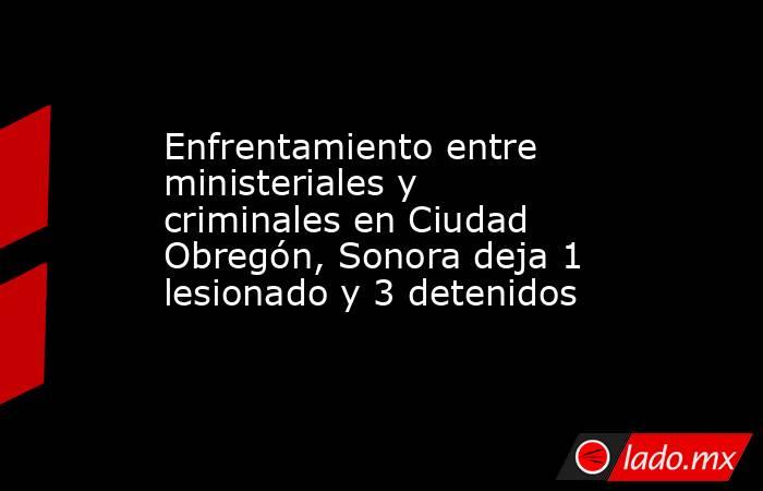 Enfrentamiento entre ministeriales y criminales en Ciudad Obregón, Sonora deja 1 lesionado y 3 detenidos. Noticias en tiempo real