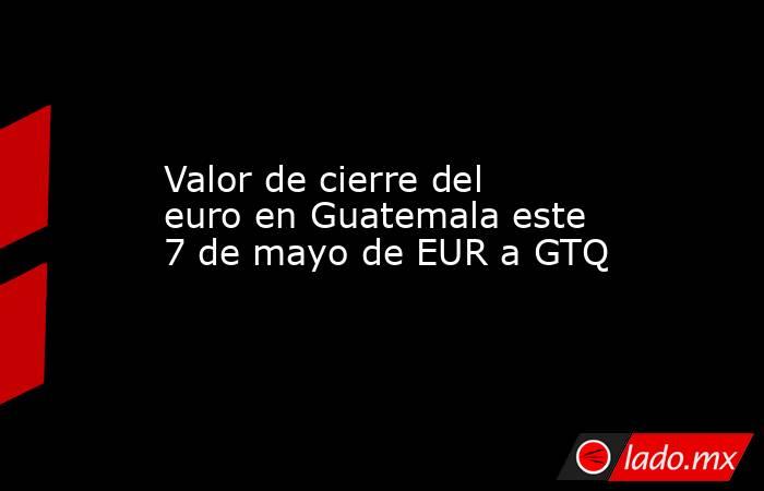 Valor de cierre del euro en Guatemala este 7 de mayo de EUR a GTQ. Noticias en tiempo real