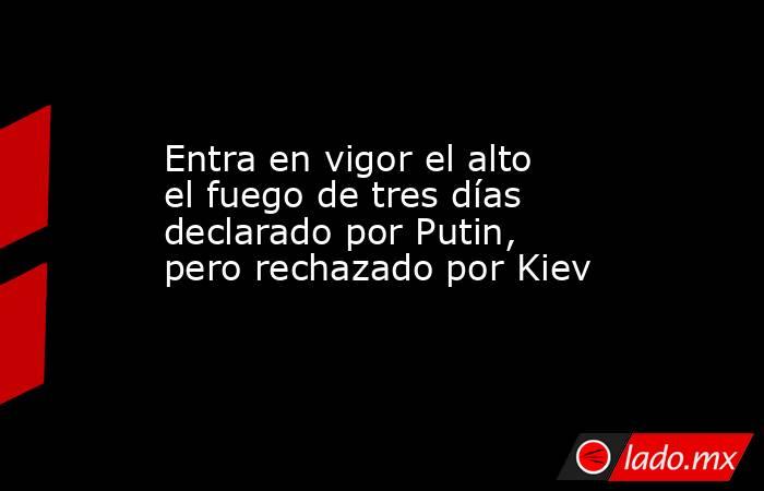 Entra en vigor el alto el fuego de tres días declarado por Putin, pero rechazado por Kiev. Noticias en tiempo real
