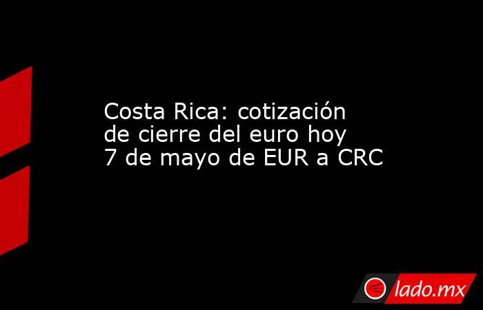 Costa Rica: cotización de cierre del euro hoy 7 de mayo de EUR a CRC. Noticias en tiempo real