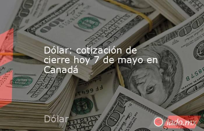 Dólar: cotización de cierre hoy 7 de mayo en Canadá. Noticias en tiempo real