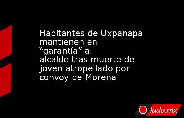 Habitantes de Uxpanapa mantienen en “garantía” al alcalde tras muerte de joven atropellado por convoy de Morena. Noticias en tiempo real