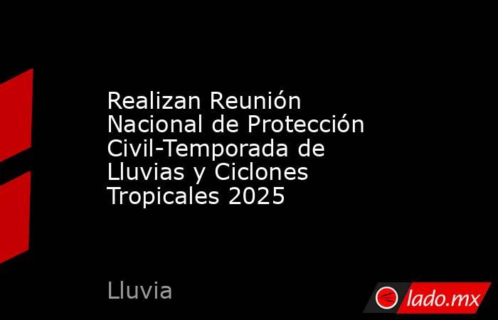 Realizan Reunión Nacional de Protección Civil-Temporada de Lluvias y Ciclones Tropicales 2025. Noticias en tiempo real