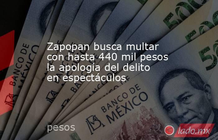 Zapopan busca multar con hasta 440 mil pesos la apología del delito en espectáculos. Noticias en tiempo real