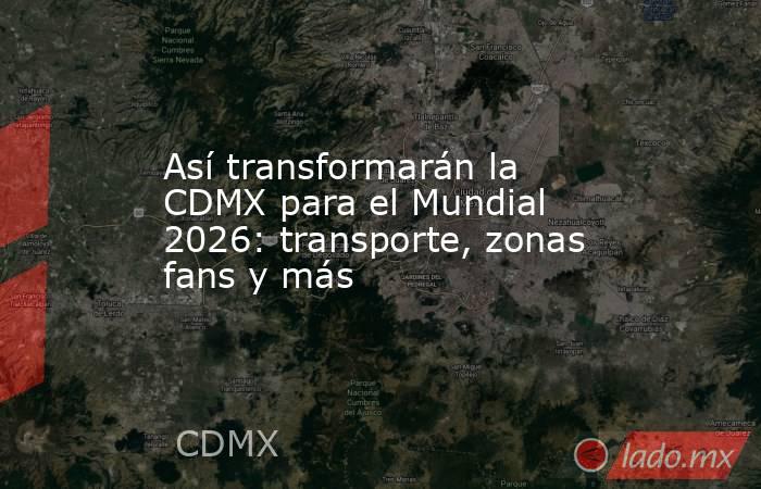 Así transformarán la CDMX para el Mundial 2026: transporte, zonas fans y más. Noticias en tiempo real