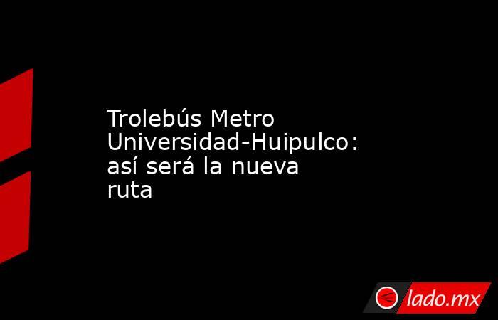 Trolebús Metro Universidad-Huipulco: así será la nueva ruta. Noticias en tiempo real