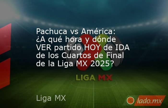 Pachuca vs América: ¿A qué hora y dónde VER partido HOY de IDA de los Cuartos de Final de la Liga MX 2025?. Noticias en tiempo real