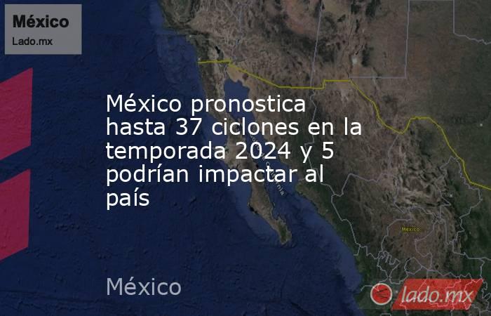México pronostica hasta 37 ciclones en la temporada 2024 y 5 podrían impactar al país. Noticias en tiempo real