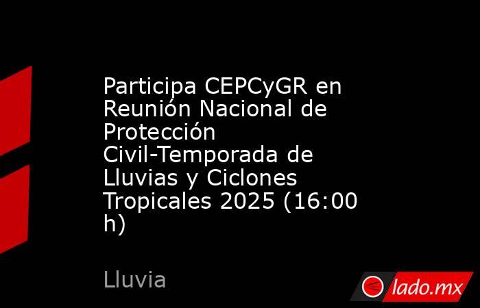 Participa CEPCyGR en Reunión Nacional de Protección Civil-Temporada de Lluvias y Ciclones Tropicales 2025 (16:00 h). Noticias en tiempo real