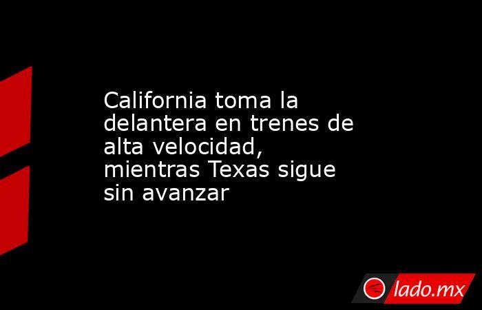California toma la delantera en trenes de alta velocidad, mientras Texas sigue sin avanzar. Noticias en tiempo real