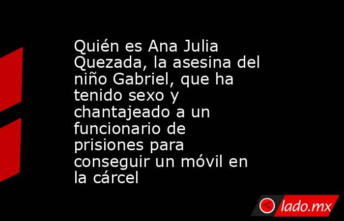 Quién es Ana Julia Quezada, la asesina del niño Gabriel, que ha tenido sexo y chantajeado a un funcionario de prisiones para conseguir un móvil en la cárcel. Noticias en tiempo real