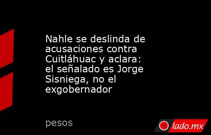 Nahle se deslinda de acusaciones contra Cuitláhuac y aclara: el señalado es Jorge Sisniega, no el exgobernador. Noticias en tiempo real