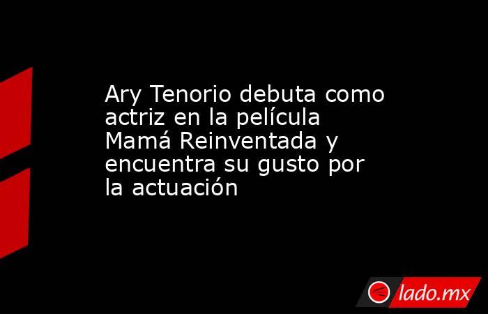Ary Tenorio debuta como actriz en la película Mamá Reinventada y encuentra su gusto por la actuación  . Noticias en tiempo real