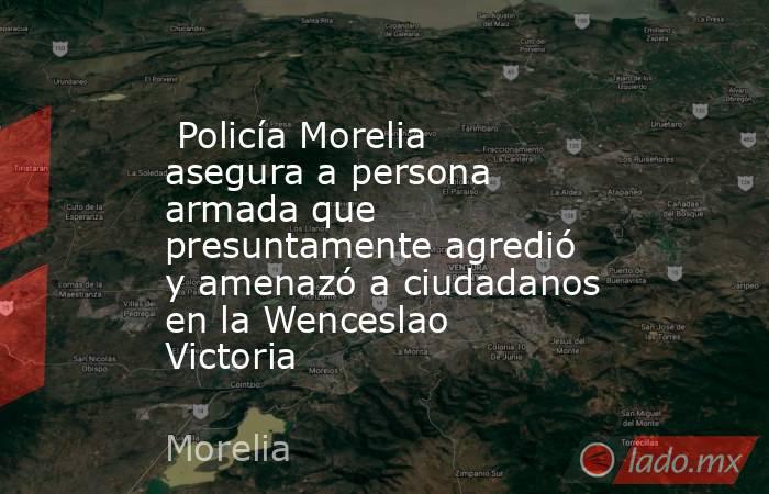  Policía Morelia asegura a persona armada que presuntamente agredió y amenazó a ciudadanos en la Wenceslao Victoria . Noticias en tiempo real