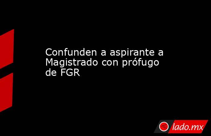 Confunden a aspirante a Magistrado con prófugo de FGR. Noticias en tiempo real
