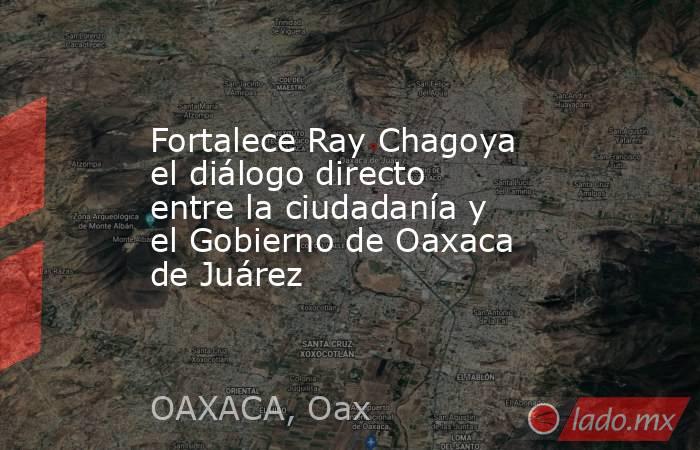 Fortalece Ray Chagoya el diálogo directo entre la ciudadanía y el Gobierno de Oaxaca de Juárez. Noticias en tiempo real