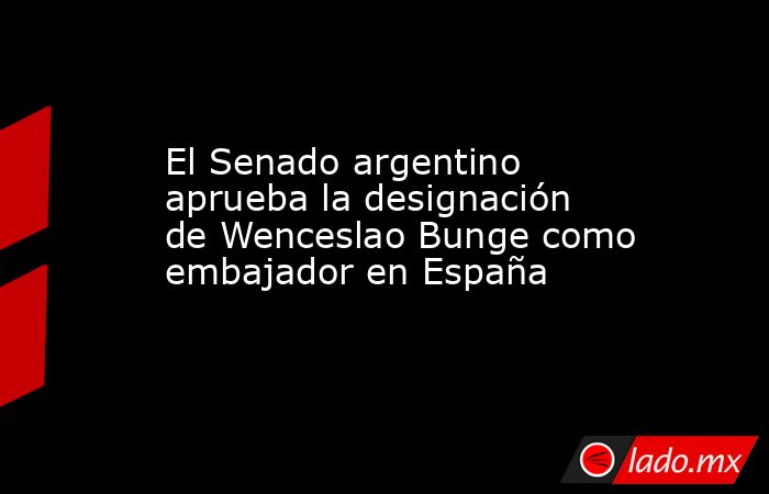 El Senado argentino aprueba la designación de Wenceslao Bunge como embajador en España. Noticias en tiempo real