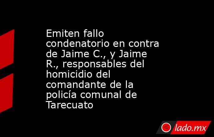 Emiten fallo condenatorio en contra de Jaime C., y Jaime R., responsables del homicidio del comandante de la policía comunal de Tarecuato. Noticias en tiempo real