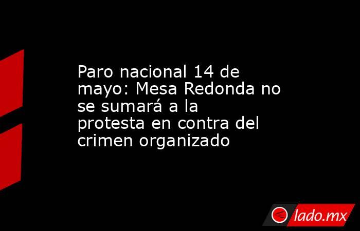 Paro nacional 14 de mayo: Mesa Redonda no se sumará a la protesta en contra del crimen organizado. Noticias en tiempo real