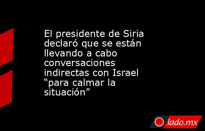 El presidente de Siria declaró que se están llevando a cabo conversaciones indirectas con Israel “para calmar la situación”. Noticias en tiempo real
