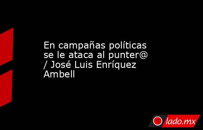 En campañas políticas se le ataca al punter@ / José Luis Enríquez Ambell. Noticias en tiempo real