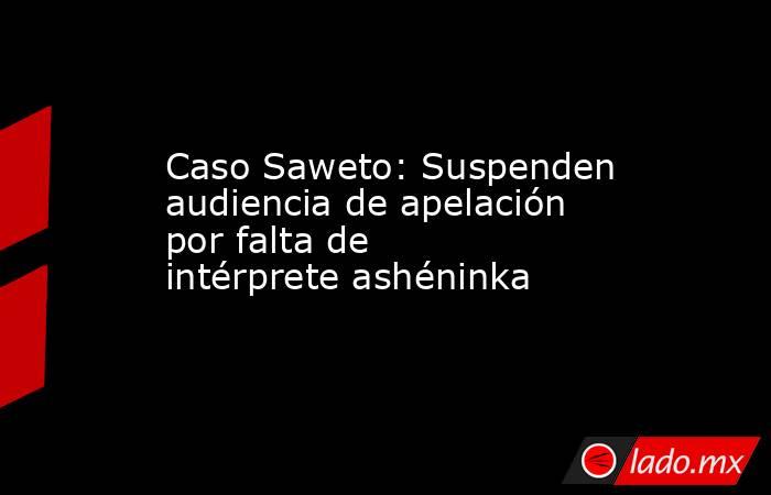 Caso Saweto: Suspenden audiencia de apelación por falta de intérprete ashéninka. Noticias en tiempo real