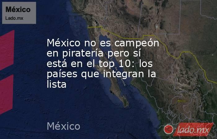 México no es campeón en piratería pero sí está en el top 10: los países que integran la lista. Noticias en tiempo real