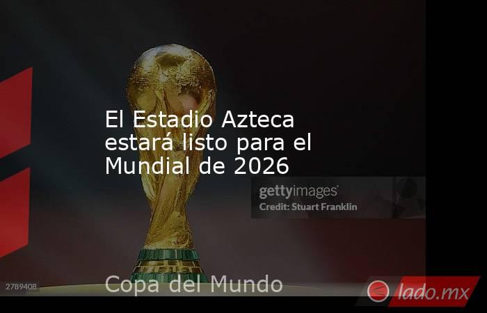 El Estadio Azteca estará listo para el Mundial de 2026. Noticias en tiempo real