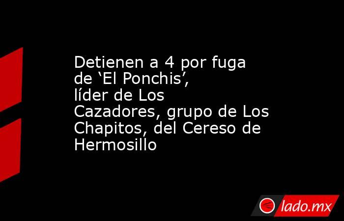 Detienen a 4 por fuga de ‘El Ponchis’, líder de Los Cazadores, grupo de Los Chapitos, del Cereso de Hermosillo. Noticias en tiempo real