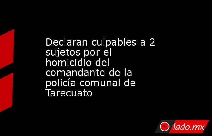 Declaran culpables a 2 sujetos por el homicidio del comandante de la policía comunal de Tarecuato. Noticias en tiempo real